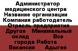 Администратор медицинского центра › Название организации ­ Компания-работодатель › Отрасль предприятия ­ Другое › Минимальный оклад ­ 28 000 - Все города Работа » Вакансии   . Адыгея респ.,Адыгейск г.